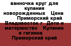 ванночка круг для купания новорожденных › Цена ­ 500 - Приморский край, Владивосток г. Дети и материнство » Купание и гигиена   . Приморский край